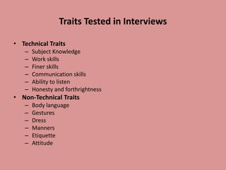 Traits Tested in Interviews
• Technical Traits
– Subject Knowledge
– Work skills
– Finer skills
– Communication skills
– Ability to listen
– Honesty and forthrightness
• Non-Technical Traits
– Body language
– Gestures
– Dress
– Manners
– Etiquette
– Attitude
 