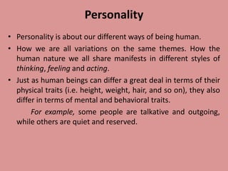 Personality
• Personality is about our different ways of being human.
• How we are all variations on the same themes. How the
human nature we all share manifests in different styles of
thinking, feeling and acting.
• Just as human beings can differ a great deal in terms of their
physical traits (i.e. height, weight, hair, and so on), they also
differ in terms of mental and behavioral traits.
For example, some people are talkative and outgoing,
while others are quiet and reserved.
 
