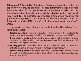 • Behavioural / Descriptive Questions: Behavioural questions offer the
opportunity to provide examples of past performance that may help
determine the future performance. Interviewers asks to the
interviewee what they did in a particular situation rather than what
they would do. For example, ‘Tell us about a time when you displayed
good leadership skills’. The answer of the interviewee could be
delivered using the STAR (Situation, Task or Problem, Action, Result)
Model.
In short, the type of questions asked under this category are
classified as under-
– Leading questions: These are questions which prompt the candidate to
answer in a particular way. Example, ‘When did you complete your MBA?’
– Open ended questions: It is asked to encourage a full, meaningful answer
using the candidate’s subject, general knowledge and feelings. Example, ‘Tell
us about your higher education.’
– Probing questions: It is asked to find out the candidate’s ability to react to a
critical situation. Example, ‘Why did you choose this company?’
– Close ended questions: It is asked to find out the candidate’s precise answer.
Generally the interviewee has to answer either yes or no. Example, ‘Can you
work in night shifts?’
 