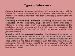 Types of Interviews
• Campus Interview: Campus interviews will determine who will be
invited for on-site interviews in the Institute. The candidates must
impress the campus recruiter with their knowledge, enthusiasm and
potential.
• Screening / Preliminary Interview: Screening interviews are often
conducted on the telephone, skype or virtual form. This type of
interview is often used when an organisation is considering the
candidate to their headquarters for a full round of interview. The
candidate should tell about their technical competence as well as their
personality traits.
• Non-directed / Unstructured Interview: Non-directed interviews rely
primarily on traditional questions such as ‘tell us about yourself. What
are your career goals’. The interviewer asks a series of questions but
often without a real focus or direction. Even the interviewer may seem
unfocused, the interviewee should be very focused, although the
candidate may not control the direction of the interview, but they can
control the content.
 
