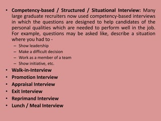 • Competency-based / Structured / Situational Interview: Many
large graduate recruiters now used competency-based interviews
in which the questions are designed to help candidates of the
personal qualities which are needed to perform well in the job.
For example, questions may be asked like, describe a situation
where you had to -
– Show leadership
– Make a difficult decision
– Work as a member of a team
– Show initiative, etc.
• Walk-in-Interview
• Promotion Interview
• Appraisal Interview
• Exit Interview
• Reprimand Interview
• Lunch / Meal Interview
 
