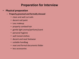 Preparation for Interview
• Physical preparation
– Properly groomed and formally dressed
• clean and well cut nails
• decent nail paint
• Less makeup
• properly combed hair
• gentle light aroma/perfume/scent
• personal hygiene
• well ironed clothes
• decent and neat footwear
• suitable handbag
• neat and formal documents folder
• less accessories
 
