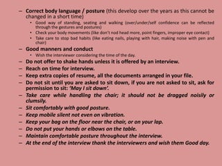 – Correct body language / posture (this develop over the years as this cannot be
changed in a short time)
• Good way of standing, seating and walking (over/under/self confidence can be reflected
through the gestures and postures)
• Check your body movements (like don’t nod head more, point fingers, improper eye contact)
• Take care to stop bad habits (like eating nails, playing with hair, making noise with pen and
chair)
– Good manners and conduct
• Wish the interviewer considering the time of the day.
– Do not offer to shake hands unless it is offered by an interview.
– Reach on time for interview.
– Keep extra copies of resume, all the documents arranged in your file.
– Do not sit until you are asked to sit down, if you are not asked to sit, ask for
permission to sit: ‘May I sit down’.
– Take care while handling the chair; it should not be dragged noisily or
clumsily.
– Sit comfortably with good posture.
– Keep mobile silent not even on vibration.
– Keep your bag on the floor near the chair, or on your lap.
– Do not put your hands or elbows on the table.
– Maintain comfortable posture throughout the interview.
– At the end of the interview thank the interviewers and wish them Good day.
 