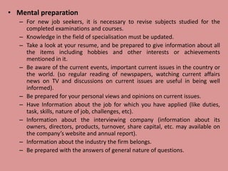 • Mental preparation
– For new job seekers, it is necessary to revise subjects studied for the
completed examinations and courses.
– Knowledge in the field of specialisation must be updated.
– Take a look at your resume, and be prepared to give information about all
the items including hobbies and other interests or achievements
mentioned in it.
– Be aware of the current events, important current issues in the country or
the world. (so regular reading of newspapers, watching current affairs
news on TV and discussions on current issues are useful in being well
informed).
– Be prepared for your personal views and opinions on current issues.
– Have Information about the job for which you have applied (like duties,
task, skills, nature of job, challenges, etc).
– Information about the interviewing company (information about its
owners, directors, products, turnover, share capital, etc. may available on
the company’s website and annual report).
– Information about the industry the firm belongs.
– Be prepared with the answers of general nature of questions.
 