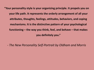 “Your personality style is your organizing principle. It propels you on
your life path. It represents the orderly arrangement of all your
attributes, thoughts, feelings, attitudes, behaviors, and coping
mechanisms. It is the distinctive pattern of your psychological
functioning – the way you think, feel, and behave – that makes
you definitely you.”
- The New Personality Self-Portrait by Oldham and Morris
 