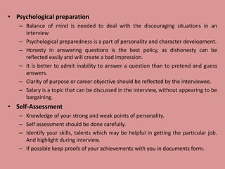• Psychological preparation
– Balance of mind is needed to deal with the discouraging situations in an
interview
– Psychological preparedness is a part of personality and character development.
– Honesty in answering questions is the best policy, as dishonesty can be
reflected easily and will create a bad impression.
– It is better to admit inability to answer a question than to pretend and guess
answers.
– Clarity of purpose or career objective should be reflected by the interviewee.
– Salary is a topic that can be discussed in the interview, without appearing to be
bargaining.
• Self-Assessment
– Knowledge of your strong and weak points of personality.
– Self assessment should be done carefully.
– Identify your skills, talents which may be helpful in getting the particular job.
And highlight during interview.
– If possible keep proofs of your achievements with you in documents form.
 