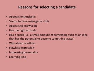 Reasons for selecting a candidate
• Appears enthusiastic
• Seems to have managerial skills
• Appears to know a lot
• Has the right attitude
• Has a spark (i.e. a small amount of something such as an idea,
that has the potential to become something grater)
• Way ahead of others
• Flawless expression
• Impressing personality
• Learning kind
 