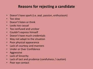 Reasons for rejecting a candidate
• Doesn’t have spark (i.e. zeal, passion, enthusiasm)
• Too slow
• Doesn’t listen or think
• Looks too casual
• Too confused and unclear
• Couldn’t express himself
• Doesn’t have much credentials
• May not adapt to the situation
• Poor physical appearance
• Lack of courtesy and manners
• Under or Over Confidence
• Aggressive
• Lack of Sincerity
• Lack of tact and prudence (carefulness / caution)
• Poor eye contact
 