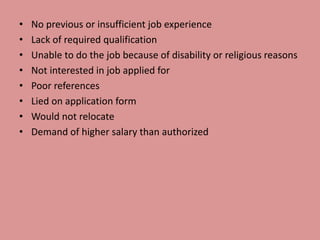 • No previous or insufficient job experience
• Lack of required qualification
• Unable to do the job because of disability or religious reasons
• Not interested in job applied for
• Poor references
• Lied on application form
• Would not relocate
• Demand of higher salary than authorized
 