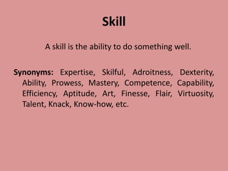 Skill
A skill is the ability to do something well.
Synonyms: Expertise, Skilful, Adroitness, Dexterity,
Ability, Prowess, Mastery, Competence, Capability,
Efficiency, Aptitude, Art, Finesse, Flair, Virtuosity,
Talent, Knack, Know-how, etc.
 