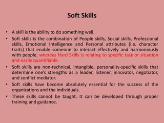 Soft Skills
• A skill is the ability to do something well.
• Soft skills is the combination of People skills, Social skills, Professional
skills, Emotional Intelligence and Personal attributes (i.e. character
traits) that enable someone to interact effectively and harmoniously
with people, whereas Hard Skills is relating to specific task or situation
and easily quantifiable.
• Soft skills are non-technical, intangible, personality-specific skills that
determine one’s strengths as a leader, listener, innovator, negotiator,
and conflict mediator.
• Soft skills have become absolutely essential for the success of the
organizations and the individuals.
• These skills cannot be taught. It can be developed through proper
training and guidance.
 