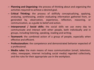 – Planning and Organizing: the process of thinking about and organizing the
activities required to achieve a desired goal.
– Critical Thinking: the process of skillfully conceptualizing, applying,
analyzing, synthesizing, and/or evaluating information gathered from, or
generated by, observation, experience, reflection, reasoning, or
communication, as a guide to belief and action.
– Interpersonal / Social skills: the social skills we use every day to
communicate and interact with other people, both individually and in
groups, including listening, speaking, reading and writing.
– Teamwork: the combined action of a group of people, especially when
effective and efficient.
– Professionalism: the competence and demonstrated behavior expected of
a professional.
– Media rules: the main means of mass communication (email, television,
video, newspaper, internet including social media) regarded collectively,
and the rules for their appropriate use in the workplace.
 