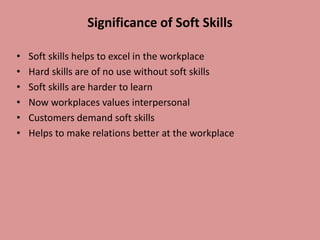 Significance of Soft Skills
• Soft skills helps to excel in the workplace
• Hard skills are of no use without soft skills
• Soft skills are harder to learn
• Now workplaces values interpersonal
• Customers demand soft skills
• Helps to make relations better at the workplace
 