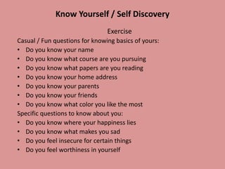 Know Yourself / Self Discovery
Exercise
Casual / Fun questions for knowing basics of yours:
• Do you know your name
• Do you know what course are you pursuing
• Do you know what papers are you reading
• Do you know your home address
• Do you know your parents
• Do you know your friends
• Do you know what color you like the most
Specific questions to know about you:
• Do you know where your happiness lies
• Do you know what makes you sad
• Do you feel insecure for certain things
• Do you feel worthiness in yourself
 