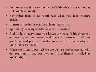 • For how many times we do the Self-Talk (this raises questions
and doubts in mind)
• Remember there is no worthiness when you feel insecure
inside.
• Human nature looks comfortable in familiarity.
• Spirituality is being comfortable in the unknown.
• And for how many times you Listen to yourself (this gives you
purpose, gives you relief, and gives an answer to all our
problems, and peace of mind comes out of it; that’s why we
said God is within us)
• When we listen to our self we are being more connected with
our soul, spirit, and our own self; and then it is called as
Spirituality.
 