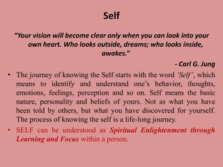 Self
“Your vision will become clear only when you can look into your
own heart. Who looks outside, dreams; who looks inside,
awakes.”
- Carl G. Jung
• The journey of knowing the Self starts with the word ‘Self’, which
means to identify and understand one’s behavior, thoughts,
emotions, feelings, perception and so on. Self means the basic
nature, personality and beliefs of yours. Not as what you have
been told by others, but what you have discovered for yourself.
The process of knowing the self is a life-long journey.
• SELF can be understood as Spiritual Enlightenment through
Learning and Focus within a person.
 