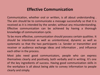 Effective Communication
Communication, whether oral or written, is all about understanding .
The aim should be to communicate a message successfully so that it is
received as it is intended by the sender, without any misunderstanding.
Effective communication can be achieved by having a thorough
knowledge of communication cycle.
To be more effective, communication should possess certain qualities. It
should be intentional as well as unintentional, dynamic as well as
systematic so that the two participants i.e. Sender or transmitter and
receiver or audience exchange ideas and information , and influence
each other in the process.
Most jobs need good communicators, people who can express
themselves clearly and positively, both verbally and in writing. It’s one
of the key ingredients of success. Having good communication skills in
the workplace is all about being able to convey information to people
clearly and simply.
 