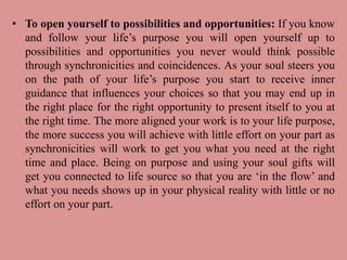 • To open yourself to possibilities and opportunities: If you know
and follow your life’s purpose you will open yourself up to
possibilities and opportunities you never would think possible
through synchronicities and coincidences. As your soul steers you
on the path of your life’s purpose you start to receive inner
guidance that influences your choices so that you may end up in
the right place for the right opportunity to present itself to you at
the right time. The more aligned your work is to your life purpose,
the more success you will achieve with little effort on your part as
synchronicities will work to get you what you need at the right
time and place. Being on purpose and using your soul gifts will
get you connected to life source so that you are ‘in the flow’ and
what you needs shows up in your physical reality with little or no
effort on your part.
 