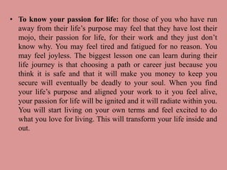 • To know your passion for life: for those of you who have run
away from their life’s purpose may feel that they have lost their
mojo, their passion for life, for their work and they just don’t
know why. You may feel tired and fatigued for no reason. You
may feel joyless. The biggest lesson one can learn during their
life journey is that choosing a path or career just because you
think it is safe and that it will make you money to keep you
secure will eventually be deadly to your soul. When you find
your life’s purpose and aligned your work to it you feel alive,
your passion for life will be ignited and it will radiate within you.
You will start living on your own terms and feel excited to do
what you love for living. This will transform your life inside and
out.
 