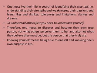 • One must live their life in search of identifying their true self, i.e.
understanding their strengths and weaknesses, their passions and
fears, likes and dislikes, tolerances and limitations, desires and
dreams.
• To understand others first you need to understand yourself.
• Therefore, one needs to discover and become their own true
person, not what others perceive them to be; and also not what
they believe they must be, but the person that they truly are.
• Knowing yourself means being true to oneself and knowing one’s
own purpose in life.
 