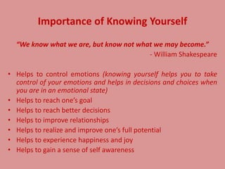 Importance of Knowing Yourself
“We know what we are, but know not what we may become.”
- William Shakespeare
• Helps to control emotions (knowing yourself helps you to take
control of your emotions and helps in decisions and choices when
you are in an emotional state)
• Helps to reach one’s goal
• Helps to reach better decisions
• Helps to improve relationships
• Helps to realize and improve one’s full potential
• Helps to experience happiness and joy
• Helps to gain a sense of self awareness
 