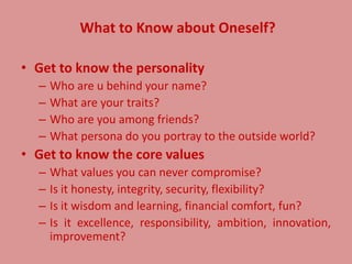 What to Know about Oneself?
• Get to know the personality
– Who are u behind your name?
– What are your traits?
– Who are you among friends?
– What persona do you portray to the outside world?
• Get to know the core values
– What values you can never compromise?
– Is it honesty, integrity, security, flexibility?
– Is it wisdom and learning, financial comfort, fun?
– Is it excellence, responsibility, ambition, innovation,
improvement?
 