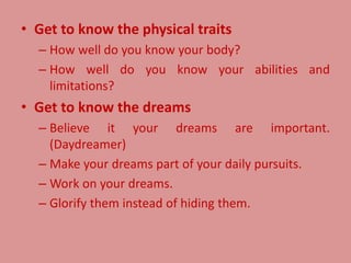 • Get to know the physical traits
– How well do you know your body?
– How well do you know your abilities and
limitations?
• Get to know the dreams
– Believe it your dreams are important.
(Daydreamer)
– Make your dreams part of your daily pursuits.
– Work on your dreams.
– Glorify them instead of hiding them.
 