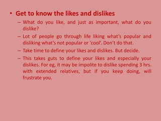• Get to know the likes and dislikes
– What do you like, and just as important, what do you
dislike?
– Lot of people go through life liking what’s popular and
disliking what’s not popular or ‘cool’. Don’t do that.
– Take time to define your likes and dislikes. But decide.
– This takes guts to define your likes and especially your
dislikes. For eg, it may be impolite to dislike spending 3 hrs.
with extended relatives, but if you keep doing, will
frustrate you.
 
