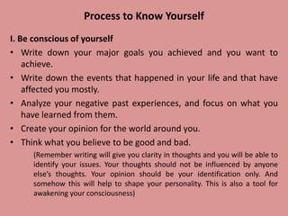 Process to Know Yourself
I. Be conscious of yourself
• Write down your major goals you achieved and you want to
achieve.
• Write down the events that happened in your life and that have
affected you mostly.
• Analyze your negative past experiences, and focus on what you
have learned from them.
• Create your opinion for the world around you.
• Think what you believe to be good and bad.
(Remember writing will give you clarity in thoughts and you will be able to
identify your issues. Your thoughts should not be influenced by anyone
else’s thoughts. Your opinion should be your identification only. And
somehow this will help to shape your personality. This is also a tool for
awakening your consciousness)
 