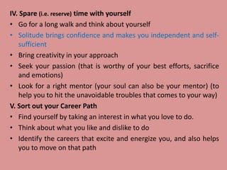IV. Spare (i.e. reserve) time with yourself
• Go for a long walk and think about yourself
• Solitude brings confidence and makes you independent and self-
sufficient
• Bring creativity in your approach
• Seek your passion (that is worthy of your best efforts, sacrifice
and emotions)
• Look for a right mentor (your soul can also be your mentor) (to
help you to hit the unavoidable troubles that comes to your way)
V. Sort out your Career Path
• Find yourself by taking an interest in what you love to do.
• Think about what you like and dislike to do
• Identify the careers that excite and energize you, and also helps
you to move on that path
 