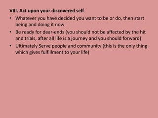 VIII. Act upon your discovered self
• Whatever you have decided you want to be or do, then start
being and doing it now
• Be ready for dear-ends (you should not be affected by the hit
and trials, after all life is a journey and you should forward)
• Ultimately Serve people and community (this is the only thing
which gives fulfillment to your life)
 