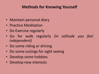 Methods for Knowing Yourself
• Maintain personal diary
• Practice Meditation
• Do Exercise regularly
• Go for walk regularly (in solitude you feel
independent)
• Do some riding or driving
• Do some outings for sight seeing
• Develop some hobbies
• Develop new interests
 