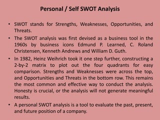 Personal / Self SWOT Analysis
• SWOT stands for Strengths, Weaknesses, Opportunities, and
Threats.
• The SWOT analysis was first devised as a business tool in the
1960s by business icons Edmund P. Learned, C. Roland
Christensen, Kenneth Andrews and William D. Guth.
• In 1982, Heinz Weihrich took it one step further, constructing a
2-by-2 matrix to plot out the four quadrants for easy
comparison. Strengths and Weaknesses were across the top,
and Opportunities and Threats in the bottom row. This remains
the most common and effective way to conduct the analysis.
Honesty is crucial, or the analysis will not generate meaningful
results.
• A personal SWOT analysis is a tool to evaluate the past, present,
and future position of a company.
 