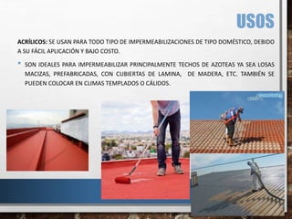 USOS
ACRÍLICOS: SE USAN PARA TODO TIPO DE IMPERMEABILIZACIONES DE TIPO DOMÉSTICO, DEBIDO
A SU FÁCIL APLICACIÓN Y BAJO COSTO.
• SON IDEALES PARA IMPERMEABILIZAR PRINCIPALMENTE TECHOS DE AZOTEAS YA SEA LOSAS
MACIZAS, PREFABRICADAS, CON CUBIERTAS DE LAMINA, DE MADERA, ETC. TAMBIÉN SE
PUEDEN COLOCAR EN CLIMAS TEMPLADOS O CÁLIDOS.
 