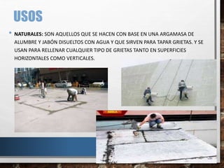 USOS
• NATURALES: SON AQUELLOS QUE SE HACEN CON BASE EN UNA ARGAMASA DE
ALUMBRE Y JABÓN DISUELTOS CON AGUA Y QUE SIRVEN PARA TAPAR GRIETAS. Y SE
USAN PARA RELLENAR CUALQUIER TIPO DE GRIETAS TANTO EN SUPERFICIES
HORIZONTALES COMO VERTICALES.
 
