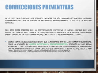 CORRECCIONES PREVENTIVAS
DE LO VISTO EN LA CLASE ANTERIOR PODEMOS ENTENDER QUE AÚN LAS CONSTRUCCIONES NUEVAS DEBEN
IMPERMEABILIZARSE PORQUE ADEMÁS DE PROTEGERLAS PROLONGAREMOS LA VIDA ÚTIL DE NUESTRO
INMUEBLE.
POR OTRA PARTE SABEMOS QUE UN MANTENIMIENTO PREVENTIVO ES MENOS COSTOSO QUE UNO
CORRECTIVO, AUNQUE ESTO ES PARTE DE LA CULTURA QUE A TODOS NOS TOCA DIFUNDIR, PERO ¿CÓMO
SABER CUANDO DAR UN MANTENIMIENTO?, O ¿CÓMO SABER SI ES NECESARIO REEMPLAZARLO?.....
• EXISTEN SIGNOS VISIBLES QUE NOS INDICAN QUE ES NECESARIO DAR UN MANTENIMIENTO SUPERFICIAL,
COMO LA APARICIÓN DE GRIETAS SUPERFICIALES, DESCASCARAMIENTOS, APARICIÓN DE MÁS ZONAS
NEGRAS (EN EL CASO DE ASFÁLTICOS), AHORA BIEN, SI EN EL SISTEMA DE IMPERMEABILIZACIÓN APARECEN
GRIETAS, DESCASCARAMIENTOS Y OTROS DEFECTOS QUE LLEGUEN HASTA EL SUSTRATO (LA LOZA O PISO
FIRME), ES CONVENIENTE RETIRAR ESA IMPERMEABILIZACIÓN Y REEMPLAZARLA.
 