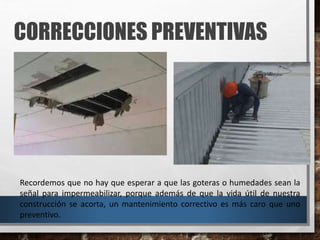 CORRECCIONES PREVENTIVAS
Recordemos que no hay que esperar a que las goteras o humedades sean la
señal para impermeabilizar, porque además de que la vida útil de nuestra
construcción se acorta, un mantenimiento correctivo es más caro que uno
preventivo.
 