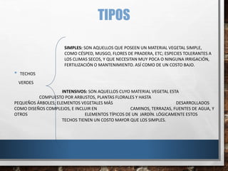 TIPOS
SIMPLES: SON AQUELLOS QUE POSEEN UN MATERIAL VEGETAL SIMPLE,
COMO CÉSPED, MUSGO, FLORES DE PRADERA, ETC; ESPECIES TOLERANTES A
LOS CLIMAS SECOS, Y QUE NECESITAN MUY POCA O NINGUNA IRRIGACIÓN,
FERTILIZACIÓN O MANTENIMIENTO. ASÍ COMO DE UN COSTO BAJO.
• TECHOS
VERDES
INTENSIVOS: SON AQUELLOS CUYO MATERIAL VEGETAL ESTA
COMPUESTO POR ARBUSTOS, PLANTAS FLORALES Y HASTA
PEQUEÑOS ÁRBOLES; ELEMENTOS VEGETALES MÁS DESARROLLADOS
COMO DISEÑOS COMPLEJOS, E INCLUIR EN CAMINOS, TERRAZAS, FUENTES DE AGUA, Y
OTROS ELEMENTOS TÍPICOS DE UN JARDÍN. LÓGICAMENTE ESTOS
TECHOS TIENEN UN COSTO MAYOR QUE LOS SIMPLES.
 