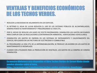 VENTAJAS Y BENEFICIOS ECONÓMICOS
DE LOS TECHOS VERDES.
• REDUCEN LA NECESIDAD DE AISLAMIENTO EN LOS EDIFICIOS.
• AL RETENER EL AGUA DE LLUVIA REDUCEN EL USO DE LOS SISTEMAS PÚBLICOS DE ALCANTARILLADOS,
DISMINUYENDO SU MANTENIMIENTO Y PROLONGANDO SU VIDA ÚTIL.
• POR EL HECHO DE REDUCIR LOS GASES DE EFECTO INVERNADERO, DISMINUYEN LOS GASTOS NECESARIOS
PARA CUMPLIR CON LAS REGULACIONES (CONTAMINACIÓN AMBIENTAL, VERIFICACIONES VEHICULARES)
• DISMINUYEN LOS GASTOS DE ENERGÍA EN LOS SISTEMAS DE ENFRIAMIENTO Y CALENTAMIENTO DEL
EDIFICIO, REFLEJADOS EN LAS FACTURAS DE ELECTRICIDAD O COMBUSTIBLE
• AL PROLONGARSE LA VIDA ÚTIL DE LA IMPERMEABILIZACIÓN, SE PRODUCE UN AHORRO EN LOS GASTOS DE
MANTENIMIENTO O REEMPLAZO.
• CUANDO SON UTILIZADOS PARA LA PRODUCCIÓN DE VEGETALES, LOS GASTOS EN LA COMPRA DE COMIDA
DISMINUYEN.
En nuestra Biblioteca esta disponible el libro Techos Verdes de Gernot Minke donde
pueden ahondar sobre el tema.
https://ecocosas.com/construccion/techos-verdes-ecologicos-beneficios/
 
