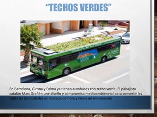 “TECHOS VERDES”
En Barcelona, Girona y Palma ya tienen autobuses con techo verde, El paisajista
catalán Marc Grañén une diseño y compromiso medioambienetal para convertir las
calles de las ciudades en morada de flora y fauna en movimiento
 