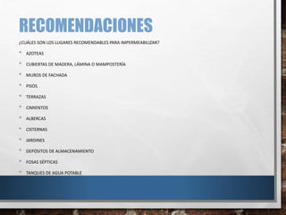 RECOMENDACIONES
¿CUÁLES SON LOS LUGARES RECOMENDABLES PARA IMPERMEABILIZAR?
• AZOTEAS
• CUBIERTAS DE MADERA, LÁMINA O MAMPOSTERÍA
• MUROS DE FACHADA
• PISOS
• TERRAZAS
• CIMIENTOS
• ALBERCAS
• CISTERNAS
• JARDINES
• DEPÓSITOS DE ALMACENAMIENTO
• FOSAS SÉPTICAS
• TANQUES DE AGUA POTABLE
 