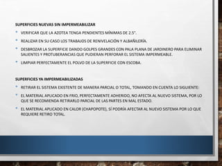 SUPERFICIES NUEVAS SIN IMPERMEABILIZAR
• VERIFICAR QUE LA AZOTEA TENGA PENDIENTES MÍNIMAS DE 2.5°.
• REALIZAR EN SU CASO LOS TRABAJOS DE RENIVELACIÓN Y ALBAÑILERÍA.
• DESBROZAR LA SUPERFICIE DANDO GOLPES GRANDES CON PALA PLANA DE JARDINERO PARA ELIMINAR
SALIENTES Y PROTUBERANCIAS QUE PUDIERAN PERFORAR EL SISTEMA IMPERMEABLE.
• LIMPIAR PERFECTAMENTE EL POLVO DE LA SUPERFICIE CON ESCOBA.
SUPERFICIES YA IMPERMEABILIZADAS
• RETIRAR EL SISTEMA EXISTENTE DE MANERA PARCIAL O TOTAL, TOMANDO EN CUENTA LO SIGUIENTE:
• EL MATERIAL APLICADO EN FRIO, PERFECTAMENTE ADHERIDO, NO AFECTA AL NUEVO SISTEMA, POR LO
QUE SE RECOMIENDA RETIRARLO PARCIAL DE LAS PARTES EN MAL ESTADO.
• EL MATERIAL APLICADO EN CALOR (CHAPOPOTE), SÍ PODRÍA AFECTAR AL NUEVO SISTEMA POR LO QUE
REQUIERE RETIRO TOTAL.
 