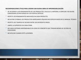 RECOMENDACIONES ÚTILES PARA LOGRAR UNA BUENA OBRA DE IMPERMEABILIZACIÓN
• DE ACUERDO A LOS RENDIMIENTOS DE LOS PRODUCTOS, CALCULE EL MATERIAL A EMPLEAR. NO OLVIDE
CONSIDERAR LOS REFUERZOS DE LOS PUNTOS CRÍTICOS.
• RESPETE LOS RENDIMIENTOS INDICADOS EN CADA PRODUCTO.
• NO ALTERE O REBAJE LOS PRODUCTOS AGREGANDO LÍQUIDOS NO ESPECIFICADOS EN EL MANUAL TÉCNICO.
• RESPETE LOS TIEMPOS DE SECADO ENTRE LOS DIFERENTES PASOS.
• LIMPIE LA SUPERFICIE EN CADA ETAPA.
• NO HAGA SISTEMAS IMPERMEABLES EN LOSAS DE CONCRETO QUE TENGAN MENOS DE 28 DÍAS DE
COLOCADAS.
• NO APLICAR CUANDO ESTÉ LLOVIENDO.
 