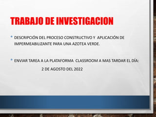 TRABAJO DE INVESTIGACION
• DESCRIPCIÓN DEL PROCESO CONSTRUCTIVO Y APLICACIÓN DE
IMPERMEABILIZANTE PARA UNA AZOTEA VERDE.
• ENVIAR TAREA A LA PLATAFORMA CLASSROOM A MAS TARDAR EL DÍA:
2 DE AGOSTO DEL 2022
 