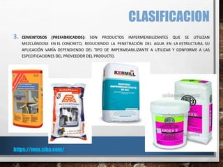 CLASIFICACION
3. CEMENTOSOS (PREFABRICADOS): SON PRODUCTOS IMPERMEABILIZANTES QUE SE UTILIZAN
MEZCLÁNDOSE EN EL CONCRETO, REDUCIENDO LA PENETRACIÓN DEL AGUA EN LA ESTRUCTURA. SU
APLICACIÓN VARÍA DEPENDIENDO DEL TIPO DE IMPERMEABILIZANTE A UTILIZAR Y CONFORME A LAS
ESPECIFICACIONES DEL PROVEEDOR DEL PRODUCTO.
https://mex.sika.com/
 