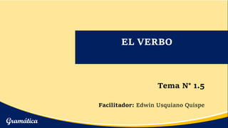 EL VERBO
Tema N° 1.5
Facilitador: Edwin Usquiano Quispe
Gramática
 