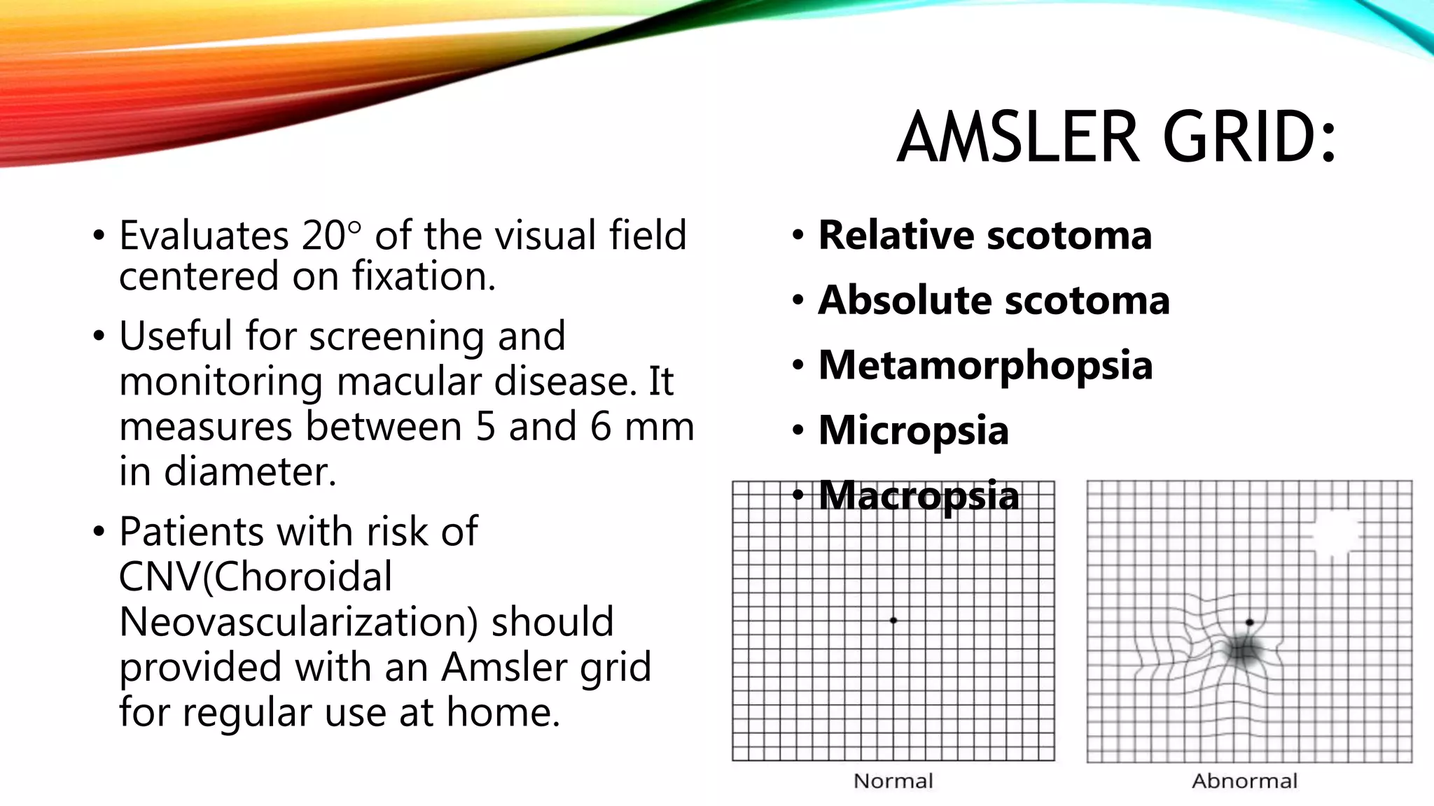 AMSLER GRID:
• Evaluates 20 of the visual field
centered on fixation.
• Useful for screening and
monitoring macular disease. It
measures between 5 and 6 mm
in diameter.
• Patients with risk of
CNV(Choroidal
Neovascularization) should
provided with an Amsler grid
for regular use at home.
• Relative scotoma
• Absolute scotoma
• Metamorphopsia
• Micropsia
• Macropsia
 