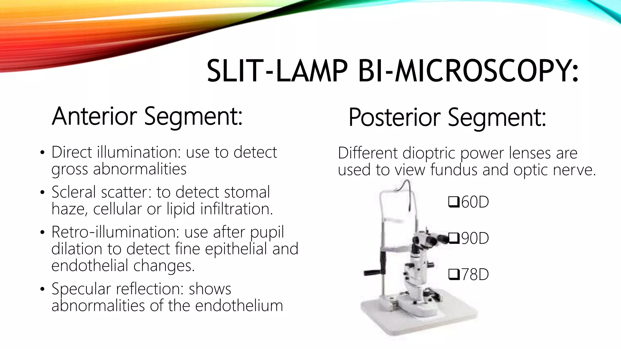 SLIT-LAMP BI-MICROSCOPY:
Anterior Segment:
• Direct illumination: use to detect
gross abnormalities
• Scleral scatter: to detect stomal
haze, cellular or lipid infiltration.
• Retro-illumination: use after pupil
dilation to detect fine epithelial and
endothelial changes.
• Specular reflection: shows
abnormalities of the endothelium
Posterior Segment:
Different dioptric power lenses are
used to view fundus and optic nerve.
60D
90D
78D
 