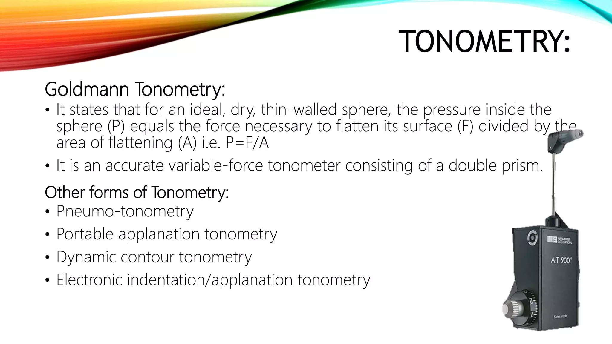TONOMETRY:
Goldmann Tonometry:
• It states that for an ideal, dry, thin-walled sphere, the pressure inside the
sphere (P) equals the force necessary to flatten its surface (F) divided by the
area of flattening (A) i.e. P=F/A
• It is an accurate variable-force tonometer consisting of a double prism.
Other forms of Tonometry:
• Pneumo-tonometry
• Portable applanation tonometry
• Dynamic contour tonometry
• Electronic indentation/applanation tonometry
 