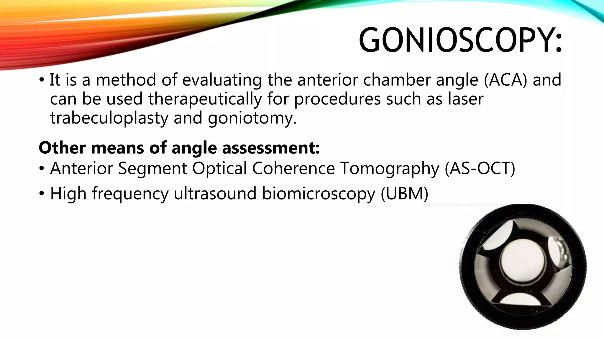 GONIOSCOPY:
• It is a method of evaluating the anterior chamber angle (ACA) and
can be used therapeutically for procedures such as laser
trabeculoplasty and goniotomy.
Other means of angle assessment:
• Anterior Segment Optical Coherence Tomography (AS-OCT)
• High frequency ultrasound biomicroscopy (UBM)
 